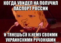 когда увидел на получил паспорт россии и тянешься к нему своими украинскими ручонками