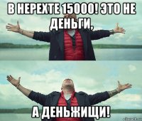 в нерехте 15000! это не деньги, а деньжищи!