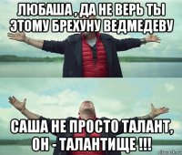 любаша , да не верь ты этому брехуну ведмедеву саша не просто талант, он - талантище !!!