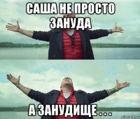 саша не просто зануда а занудище . . .