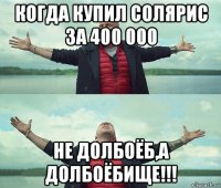 когда купил солярис за 400 000 не долбоёб,а долбоёбище!!!