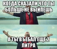 когда сказали что ты больше не выйпешь а ты въебал еще 2 литра