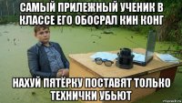 самый прилежный ученик в классе его обосрал кин конг нахуй пятёрку поставят только технички убьют