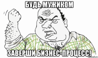 будь мужиком заверши бизнес-процесс!