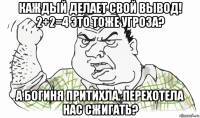 каждый делает свой вывод! 2+2=4 это тоже угроза? а богиня притихла. перехотела нас сжигать?