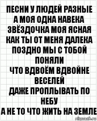 Песни у людей разные
А моя одна навека
Звёздочка моя ясная
Как ты от меня далека
Поздно мы с тобой поняли
Что вдвоём вдвойне веселей
Даже проплывать по небу
А не то что жить на земле