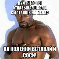 ну отчего ты отказываешься и смотришь на меня? на коленки вставай и соси!