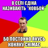 в селі єдіка називають "ковбой" бо постонно якусь коняку снімає