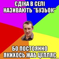 єдіка в селі називають "бузьок" бо постоянно якихось жаб цепляє