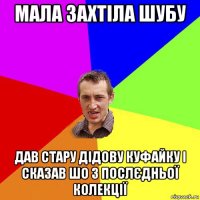 мала захтіла шубу дав стару дідову куфайку і сказав шо з послєдньої колекції