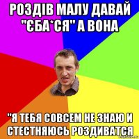 роздів малу давай "єба*ся" а вона "я тебя совсем не знаю и стестняюсь роздиватся