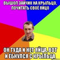 вышол зайчик на крыльцо, почитать своё яйцо он туда и нет яйца, вот и ёбнулся с крыльца