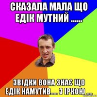 сказала мала що едік мутний ...... звідки вона знає що едік намутив..... з іркою ....