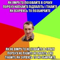 як умру то поховайте в сраку пороху напхайте підпаліть і тікайте як взірвусь то позбирайте як не вмру то не ховайте в сраку пороху не пхайте не паліть і не тікайте як зірвусь то не збирайте