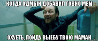 когда одмын добавил говно мем охуеть, пойду выебу твою маман