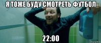 я тоже буду смотреть футбол 22:00