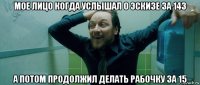 мое лицо когда услышал о эскизе за 143 а потом продолжил делать рабочку за 15