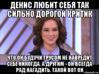 денис любит себя так сильно дорогой критик что он будучи трусом не навредит себе никогда. а другим - он всегда рад нагадить. такой вот он