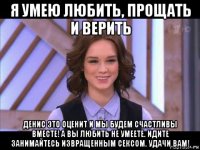 я умею любить, прощать и верить денис это оценит и мы будем счастливы вместе! а вы любить не умеете. идите занимайтесь извращенным сексом. удачи вам!