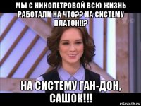 мы с нинопетровой всю жизнь работали на что?? на систему платон!!? на систему ган-дон, сашок!!!