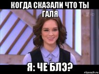 когда сказали что ты галя я: че блэ?