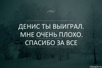 Денис ты выиграл. Мне очень плохо. Спасибо за все