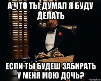 а что ты думал я буду делать если ты будеш забирать у меня мою дочь?