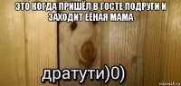 это когда пришёл в госте подруги и заходит еёная мама 