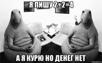 я пишу 2+2=4 а я курю но денег нет