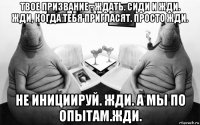 твое призвание - ждать. сиди и жди. жди, когда тебя пригласят. просто жди. не инициируй. жди. а мы по опытам.жди.