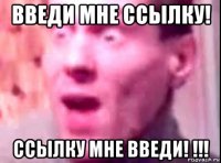 введи мне ссылку! ссылку мне введи! !!!