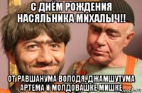 с днём рождения насяльника михалыч!! от равшанума володя, джамшутума артема и молдовашке мишке