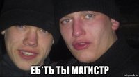  еб*ть ты магистр