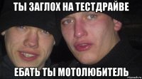 ты заглох на тестдрайве ебать ты мотолюбитель