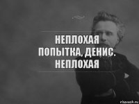 Неплохая попытка, Денис. Неплохая