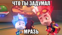 что ты задумал мразь