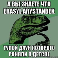 а вы знаете что erasyl arystanbek тупой даун которого роняли в детсве