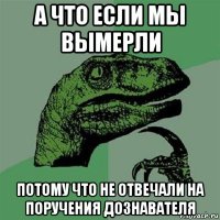 а что если мы вымерли потому что не отвечали на поручения дознавателя