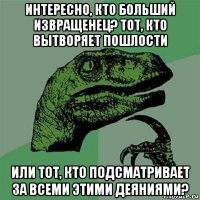 интересно, кто больший извращенец? тот, кто вытворяет пошлости или тот, кто подсматривает за всеми этими деяниями?