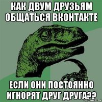 как двум друзьям общаться вконтакте если они постоянно игнорят друг друга??