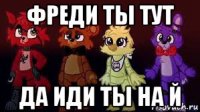 фреди ты тут да иди ты на й