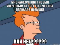 мне кажется или я не был уверенным на счёт того что она плакала в подушке или нет??????