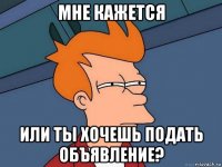 мне кажется или ты хочешь подать объявление?