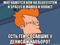 мне кажется или на bluesystem и spaces и mamba и hornet есть геи, сосавшие у дениса и наоборот