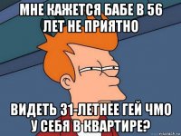 мне кажется бабе в 56 лет не приятно видеть 31-летнее гей чмо у себя в квартире?