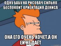 одну бабу на рисовач сильно беспокоит ориентация дениса она его очень хочет,а он ей не даёт