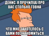 денис, я прочил(а) про вас столько говна что мне захотелось с вами познакомиться