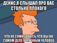 денис,я слышал про вас столько плохого что не сомневаюсь,что вы на самом деле отличный человек