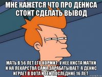 мне кажется что про дениса стоит сделать вывод мать в 56 лет его кормит. у нее киста матки и на лекарства сама зарабатывает. а денис играет в dota и гей последние 16 лет.