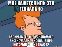 мне кажется или это гениально обсирать гея и его знакомого бисексуала на рисоваче, про который они не знают?